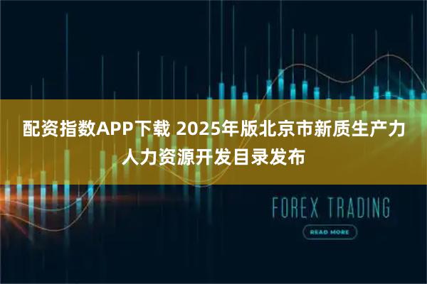 配资指数APP下载 2025年版北京市新质生产力人力资源开发目录发布