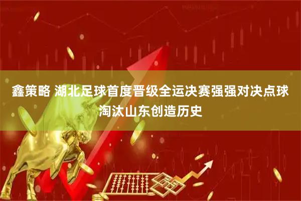 鑫策略 湖北足球首度晋级全运决赛强强对决点球淘汰山东创造历史