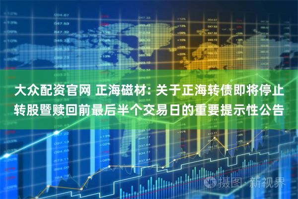 大众配资官网 正海磁材: 关于正海转债即将停止转股暨赎回前最后半个交易日的重要提示性公告