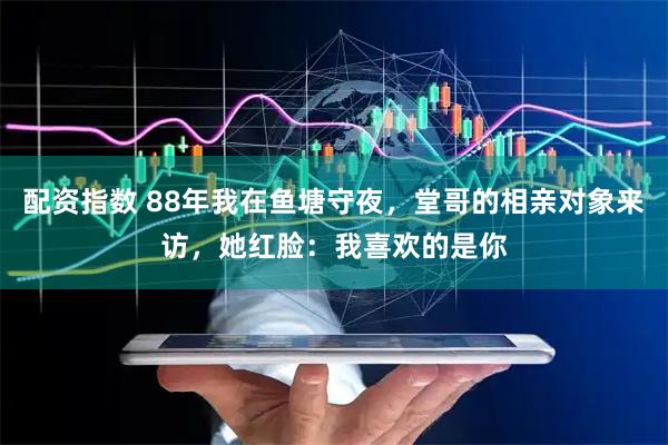 配资指数 88年我在鱼塘守夜，堂哥的相亲对象来访，她红脸：我喜欢的是你