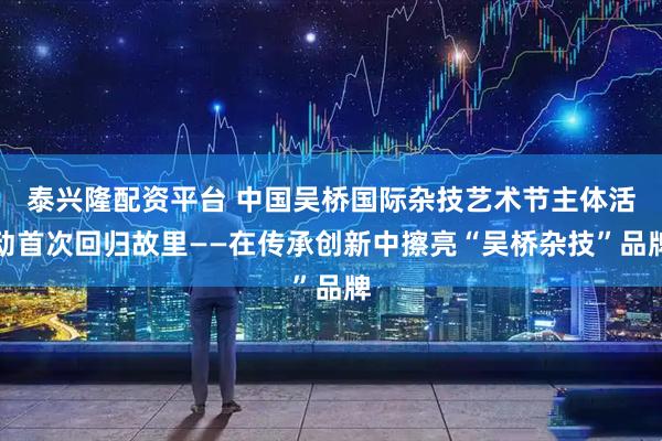 泰兴隆配资平台 中国吴桥国际杂技艺术节主体活动首次回归故里——在传承创新中擦亮“吴桥杂技”品牌