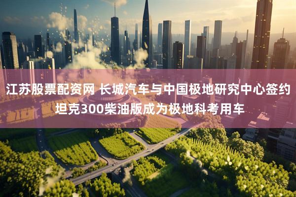 江苏股票配资网 长城汽车与中国极地研究中心签约 坦克300柴油版成为极地科考用车