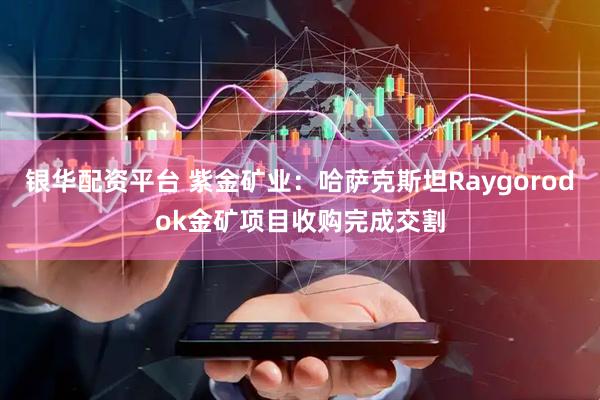 银华配资平台 紫金矿业：哈萨克斯坦Raygorodok金矿项目收购完成交割