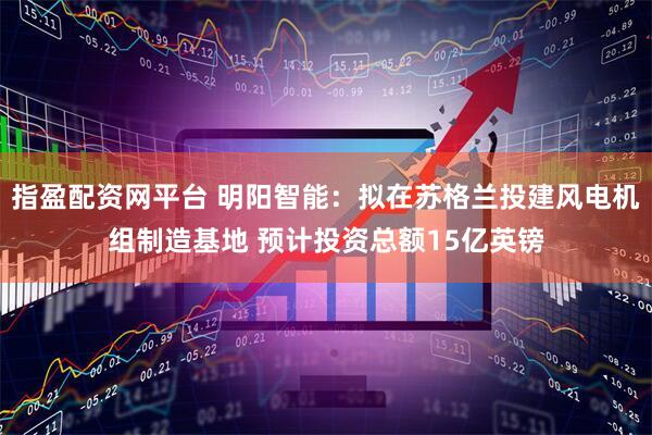 指盈配资网平台 明阳智能：拟在苏格兰投建风电机组制造基地 预计投资总额15亿英镑