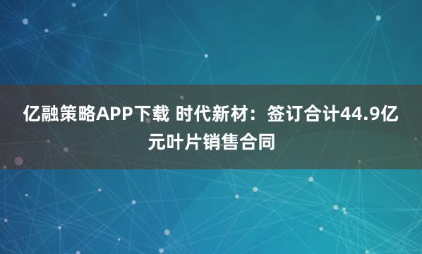 亿融策略APP下载 时代新材：签订合计44.9亿元叶片销售合同