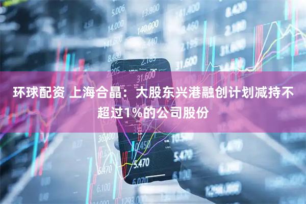 环球配资 上海合晶：大股东兴港融创计划减持不超过1%的公司股份
