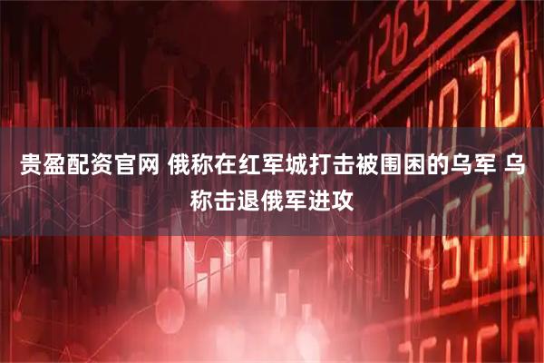 贵盈配资官网 俄称在红军城打击被围困的乌军 乌称击退俄军进攻