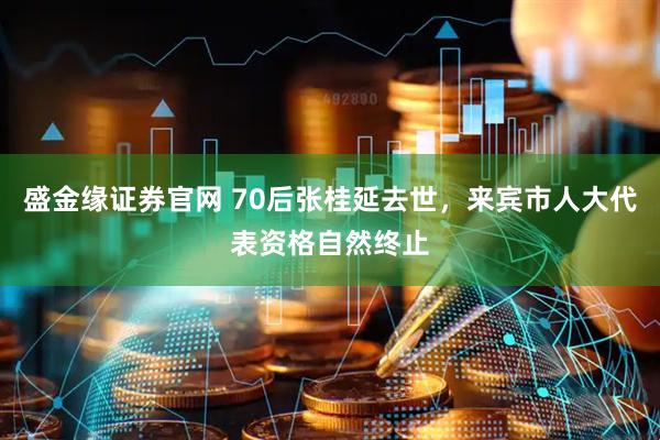 盛金缘证券官网 70后张桂延去世，来宾市人大代表资格自然终止