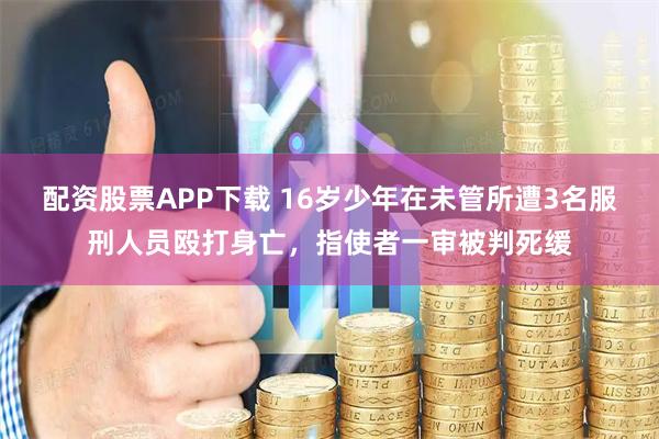 配资股票APP下载 16岁少年在未管所遭3名服刑人员殴打身亡，指使者一审被判死缓