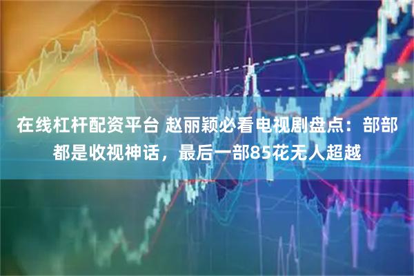 在线杠杆配资平台 赵丽颖必看电视剧盘点：部部都是收视神话，最后一部85花无人超越