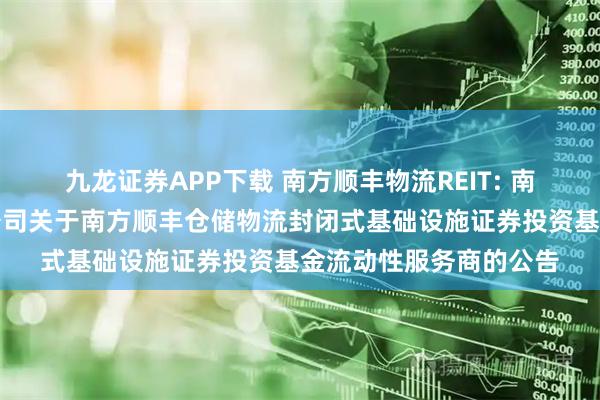 九龙证券APP下载 南方顺丰物流REIT: 南方基金管理股份有限公司关于南方顺丰仓储物流封闭式基础设施证券投资基金流动性服务商的公告