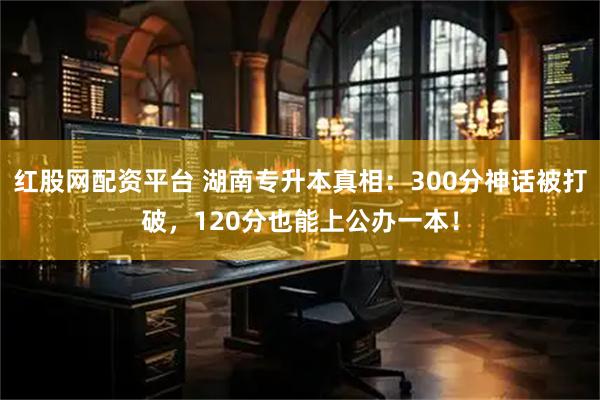 红股网配资平台 湖南专升本真相：300分神话被打破，120分也能上公办一本！