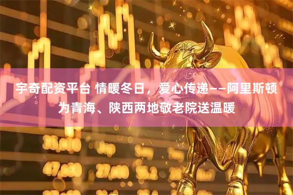宇奇配资平台 情暖冬日，爱心传递——阿里斯顿为青海、陕西两地敬老院送温暖