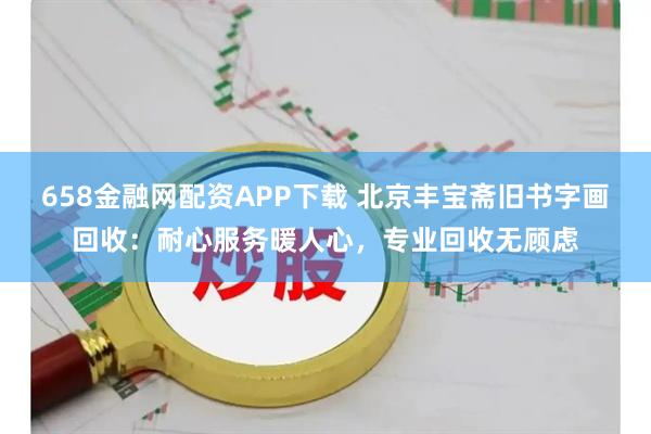 658金融网配资APP下载 北京丰宝斋旧书字画回收：耐心服务暖人心，专业回收无顾虑
