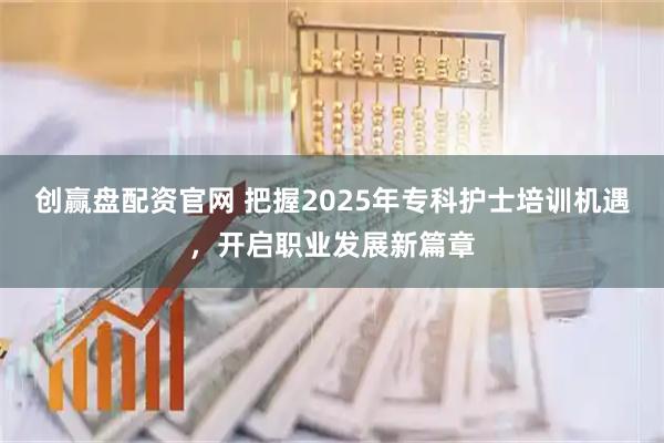 创赢盘配资官网 把握2025年专科护士培训机遇，开启职业发展新篇章