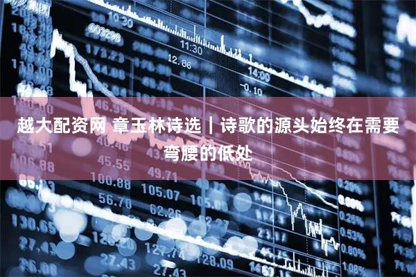 越大配资网 章玉林诗选｜诗歌的源头始终在需要弯腰的低处