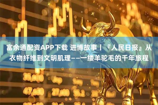 富余通配资APP下载 进博故事丨『人民日报』从衣物纤维到文明肌理——一缕羊驼毛的千年旅程