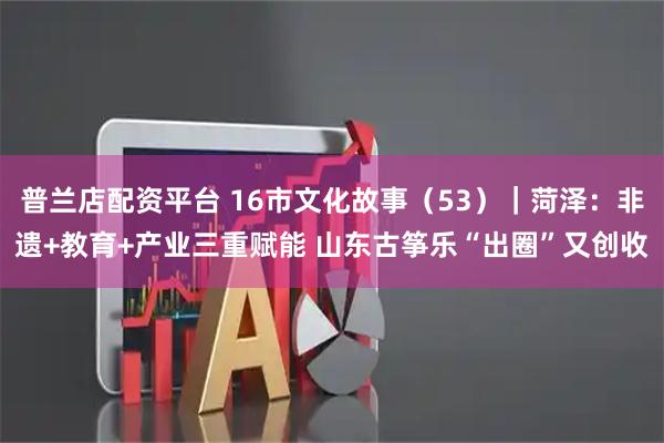 普兰店配资平台 16市文化故事（53）｜菏泽：非遗+教育+产业三重赋能 山东古筝乐“出圈”又创收