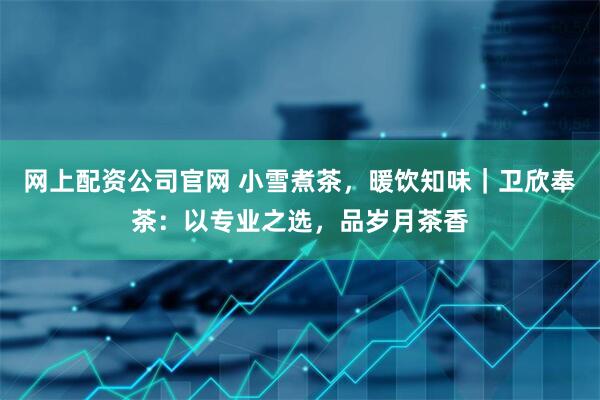 网上配资公司官网 小雪煮茶，暖饮知味｜卫欣奉茶：以专业之选，品岁月茶香
