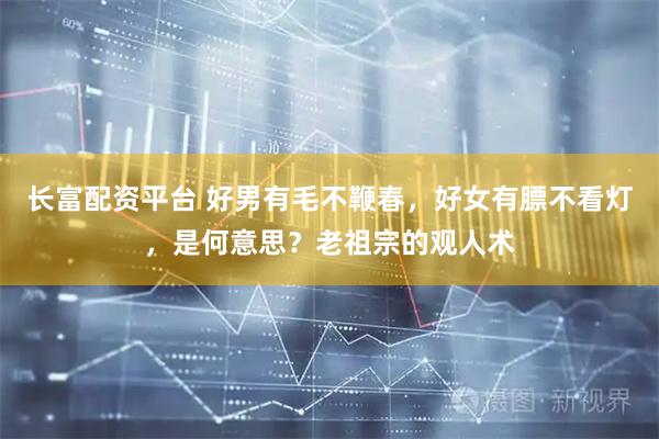 长富配资平台 好男有毛不鞭春，好女有膘不看灯，是何意思？老祖宗的观人术