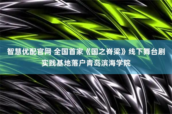 智慧优配官网 全国首家《国之脊梁》线下舞台剧实践基地落户青岛滨海学院