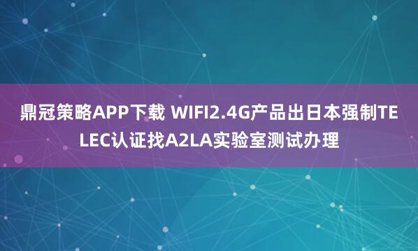 鼎冠策略APP下载 WIFI2.4G产品出日本强制TELEC认证找A2LA实验室测试办理