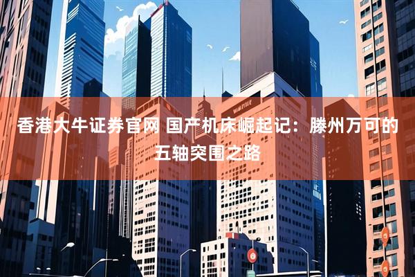 香港大牛证券官网 国产机床崛起记:滕州万可的五轴突围之路