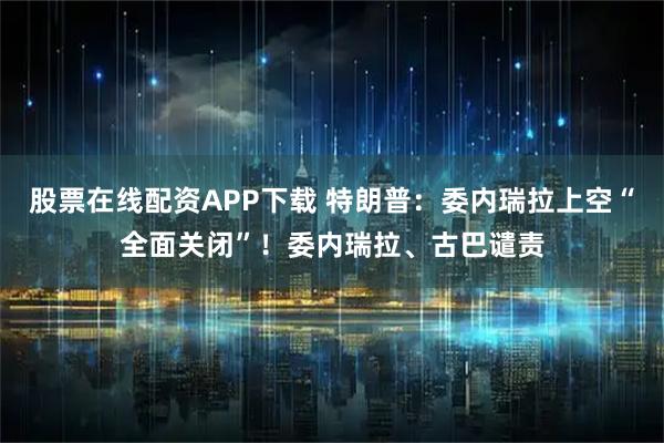 股票在线配资APP下载 特朗普：委内瑞拉上空“全面关闭”！委内瑞拉、古巴谴责