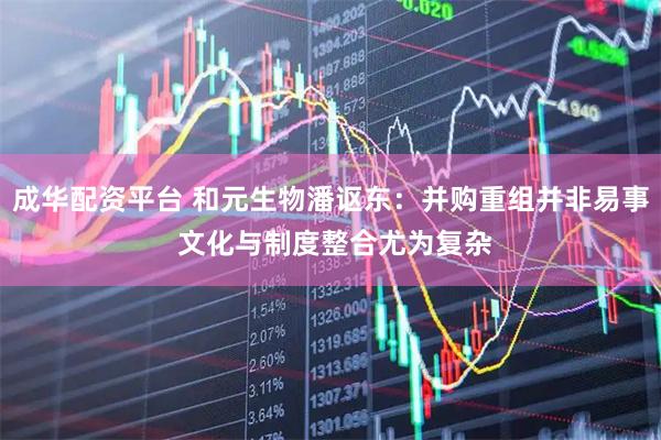 成华配资平台 和元生物潘讴东：并购重组并非易事 文化与制度整合尤为复杂