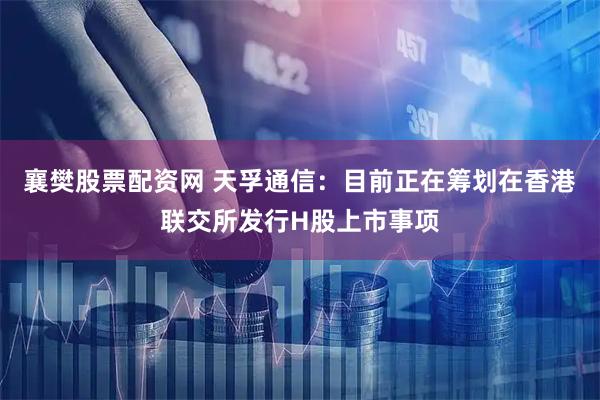 襄樊股票配资网 天孚通信：目前正在筹划在香港联交所发行H股上市事项
