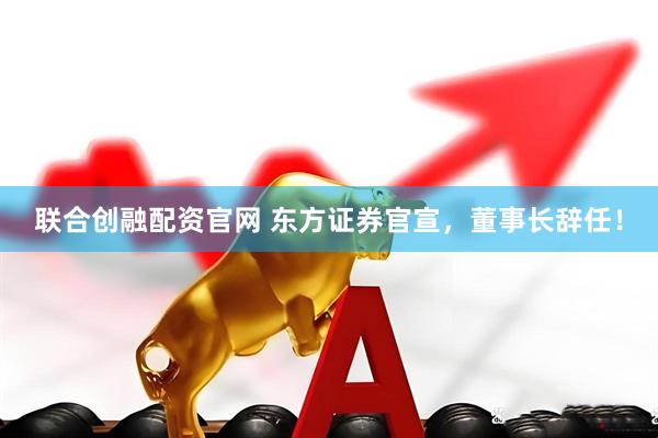 联合创融配资官网 东方证券官宣，董事长辞任！
