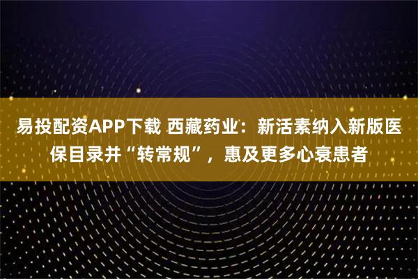 易投配资APP下载 西藏药业：新活素纳入新版医保目录并“转常规”，惠及更多心衰患者
