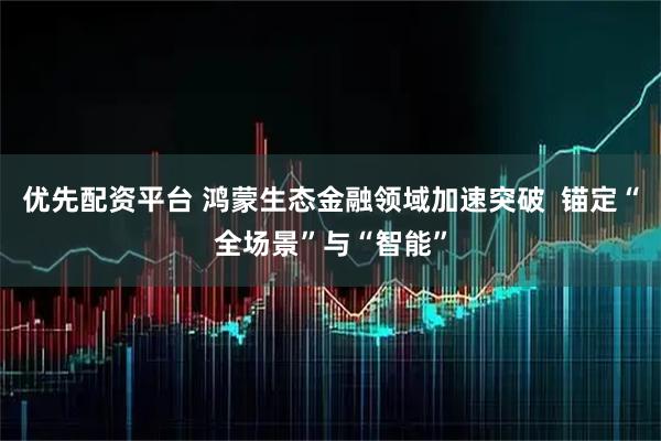 优先配资平台 鸿蒙生态金融领域加速突破  锚定“全场景”与“智能”