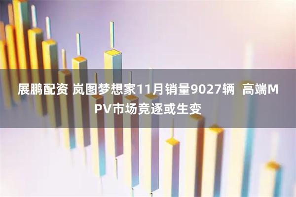 展鹏配资 岚图梦想家11月销量9027辆  高端MPV市场竞逐或生变