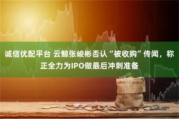 诚信优配平台 云鲸张峻彬否认“被收购”传闻，称正全力为IPO做最后冲刺准备