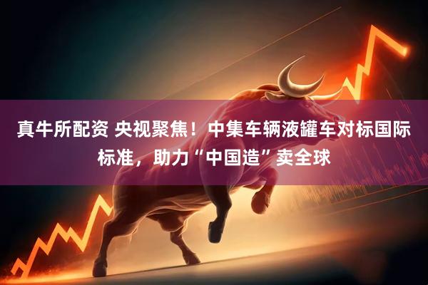 真牛所配资 央视聚焦！中集车辆液罐车对标国际标准，助力“中国造”卖全球