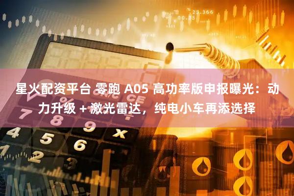 星火配资平台 零跑 A05 高功率版申报曝光：动力升级 + 激光雷达，纯电小车再添选择