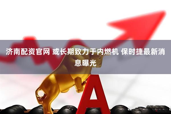 济南配资官网 或长期致力于内燃机 保时捷最新消息曝光
