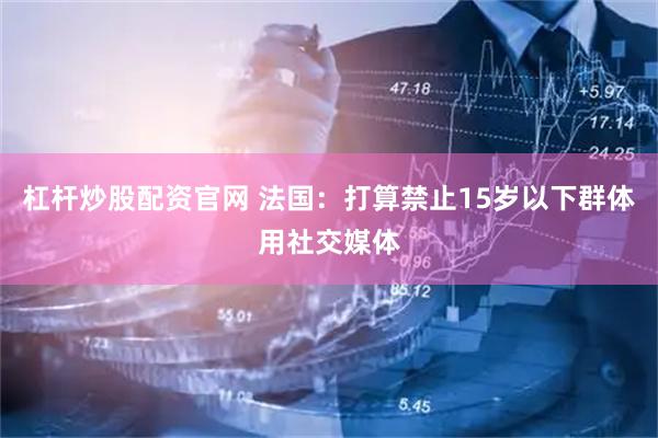 杠杆炒股配资官网 法国：打算禁止15岁以下群体用社交媒体