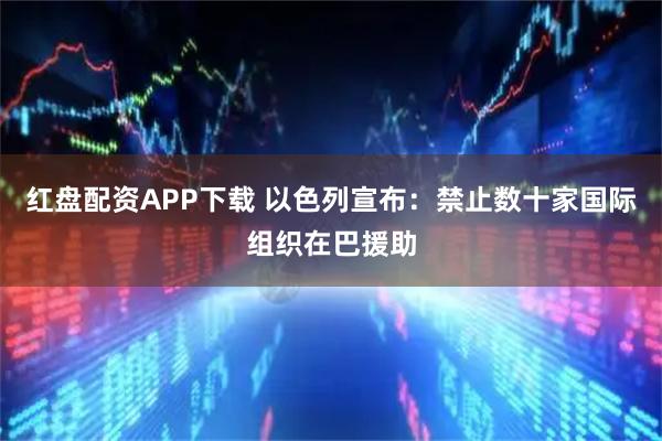 红盘配资APP下载 以色列宣布：禁止数十家国际组织在巴援助