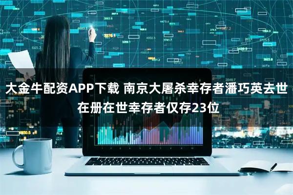 大金牛配资APP下载 南京大屠杀幸存者潘巧英去世 在册在世幸存者仅存23位