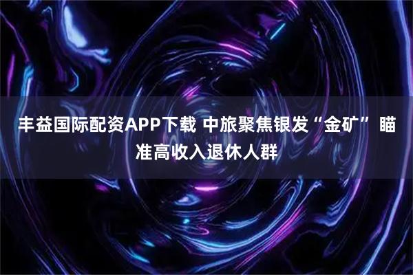 丰益国际配资APP下载 中旅聚焦银发“金矿” 瞄准高收入退休人群