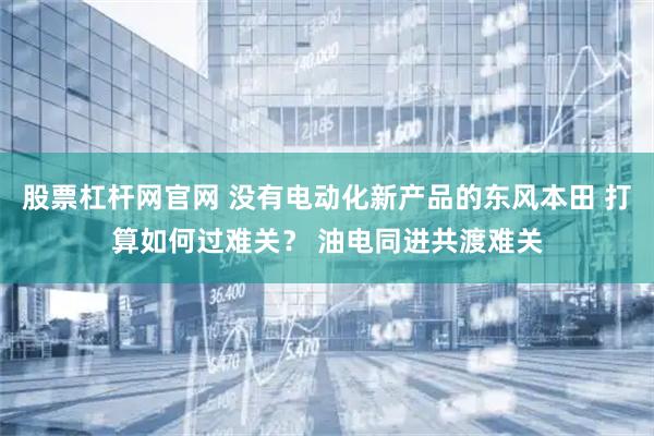 股票杠杆网官网 没有电动化新产品的东风本田 打算如何过难关？ 油电同进共渡难关