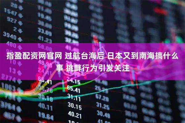 指盈配资网官网 过航台海后 日本又到南海搞什么事 挑衅行为引发关注