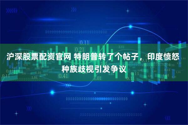 沪深股票配资官网 特朗普转了个帖子，印度愤怒 种族歧视引发争议