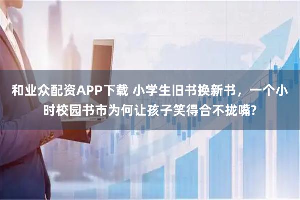 和业众配资APP下载 小学生旧书换新书，一个小时校园书市为何让孩子笑得合不拢嘴?