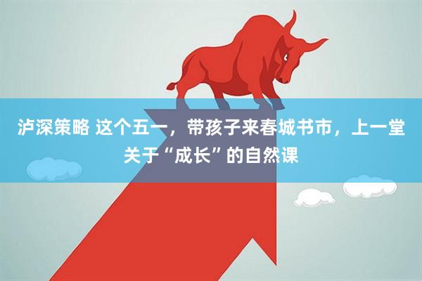 泸深策略 这个五一，带孩子来春城书市，上一堂关于“成长”的自然课