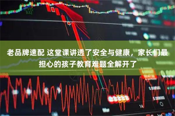 老品牌速配 这堂课讲透了安全与健康，家长们最担心的孩子教育难题全解开了
