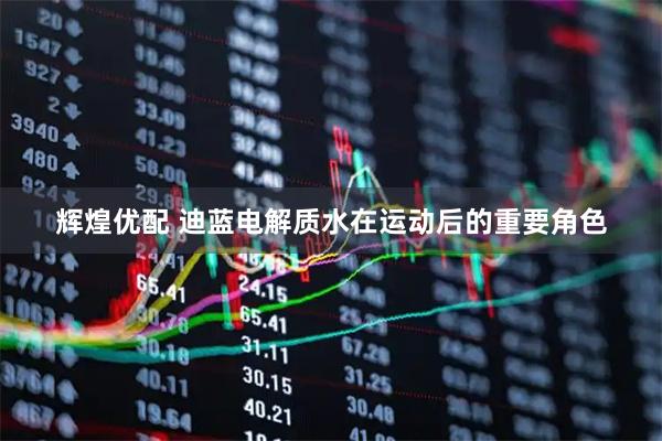 辉煌优配 迪蓝电解质水在运动后的重要角色