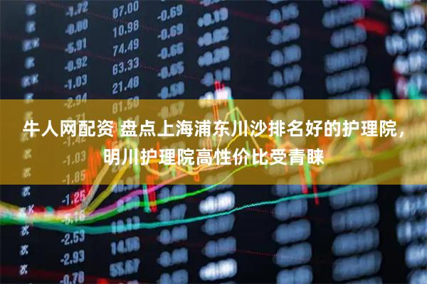 牛人网配资 盘点上海浦东川沙排名好的护理院，明川护理院高性价比受青睐